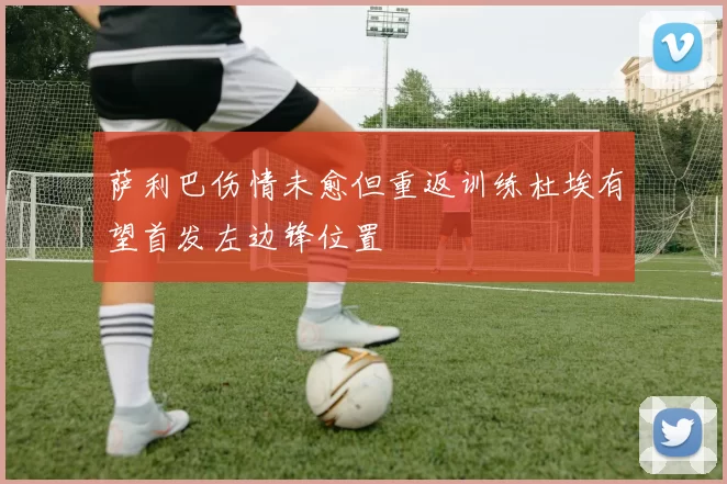 萨利巴伤情未愈但重返训练杜埃有望首发左边锋位置