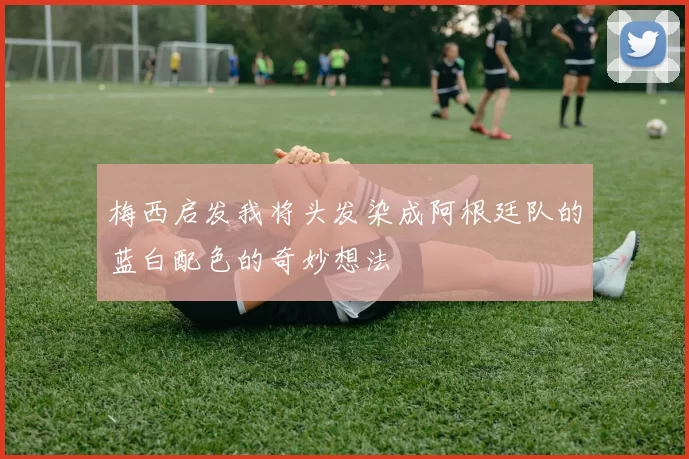 梅西启发我将头发染成阿根廷队的蓝白配色的奇妙想法