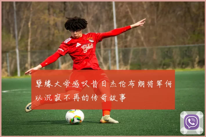 孽缘大帝感叹昔日杰伦布朗将军何以沉寂不再的传奇故事
