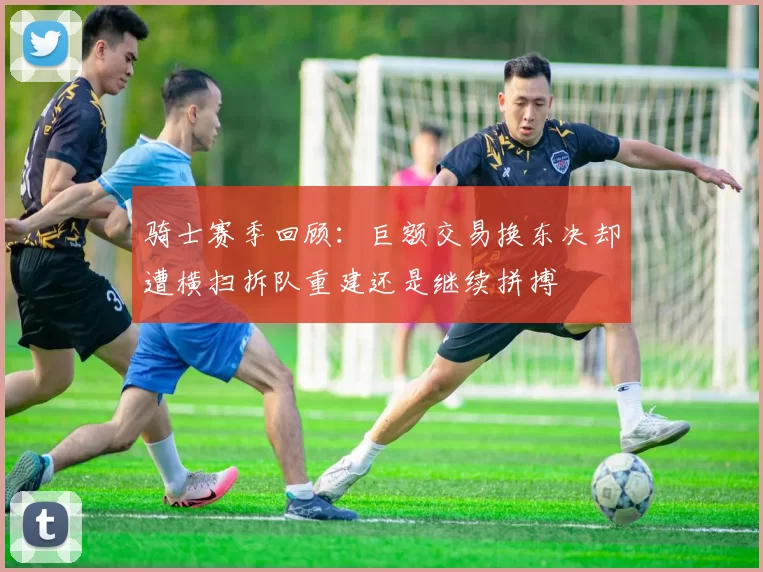 骑士赛季回顾：巨额交易换东决却遭横扫拆队重建还是继续拼搏
