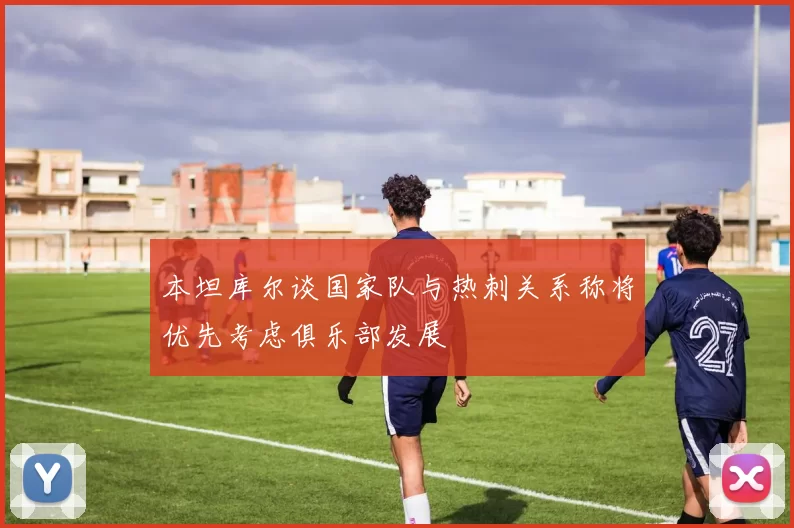 本坦库尔谈国家队与热刺关系称将优先考虑俱乐部发展