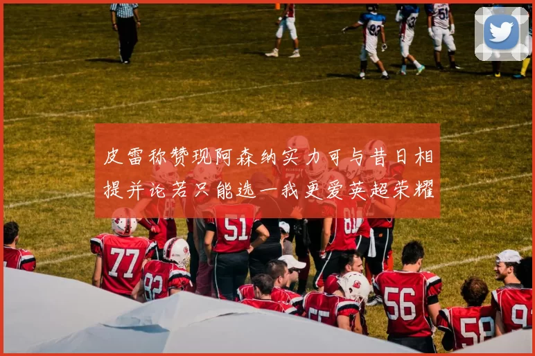 皮雷称赞现阿森纳实力可与昔日相提并论若只能选一我更爱英超荣耀
