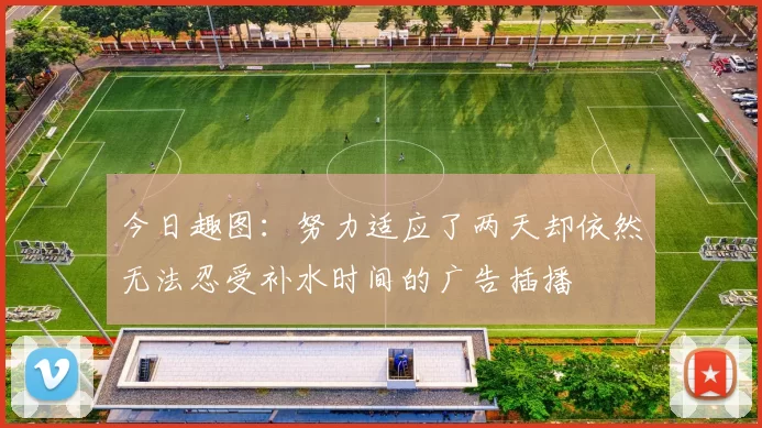 今日趣图：努力适应了两天却依然无法忍受补水时间的广告插播