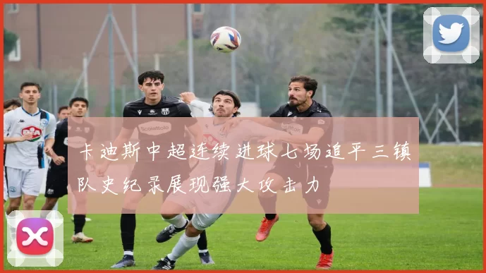 卡迪斯中超连续进球七场追平三镇队史纪录展现强大攻击力