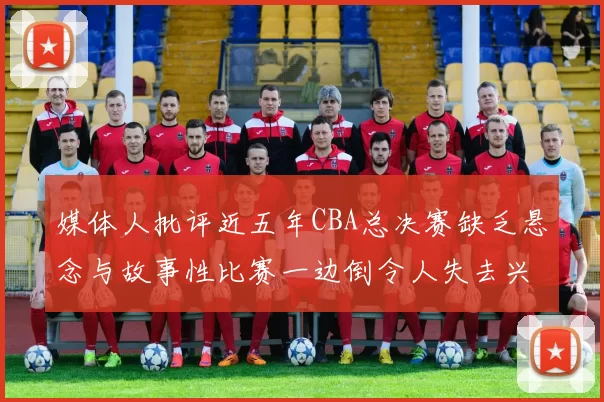 媒体人批评近五年CBA总决赛缺乏悬念与故事性比赛一边倒令人失去兴趣