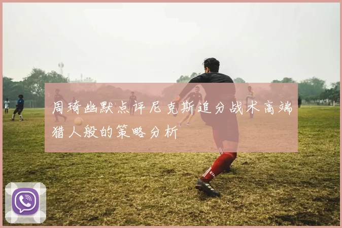 周琦幽默点评尼克斯追分战术高端猎人般的策略分析