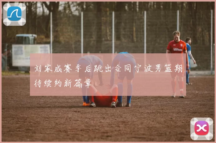刘家成赛季后跳出合同宁波男篮期待续约新篇章
