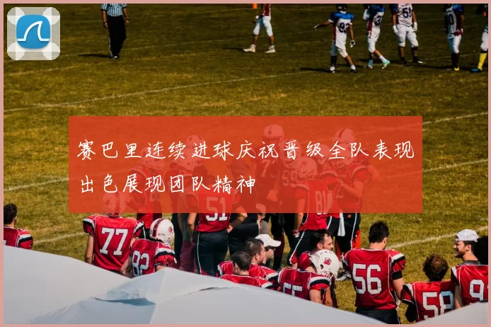 赛巴里连续进球庆祝晋级全队表现出色展现团队精神