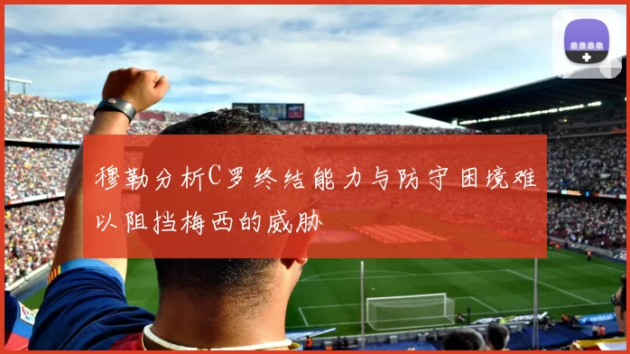 穆勒分析C罗终结能力与防守困境难以阻挡梅西的威胁
