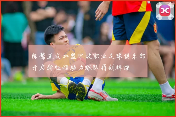陈骜正式加盟宁波职业足球俱乐部开启新征程助力球队再创辉煌