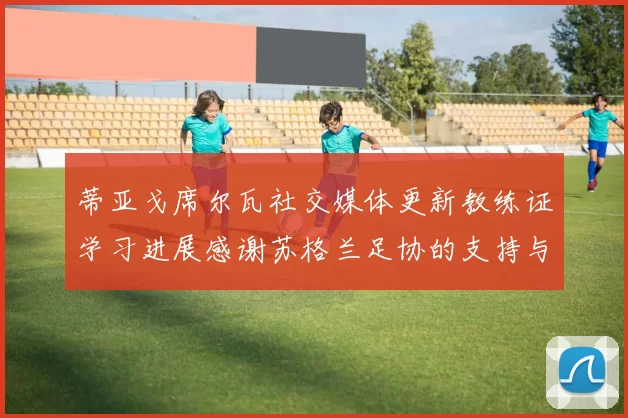 蒂亚戈席尔瓦社交媒体更新教练证学习进展感谢苏格兰足协的支持与帮助