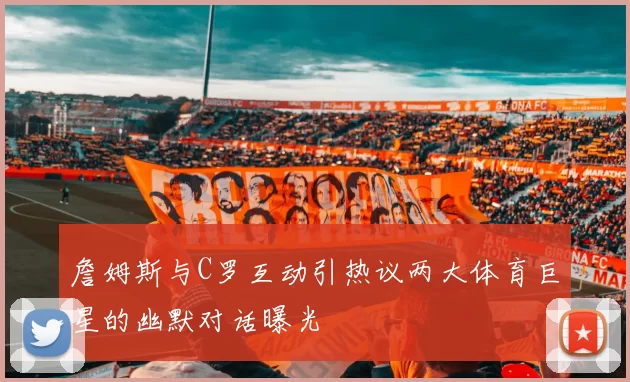 詹姆斯与C罗互动引热议两大体育巨星的幽默对话曝光