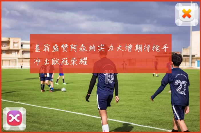 基翁盛赞阿森纳实力大增期待枪手冲击欧冠荣耀