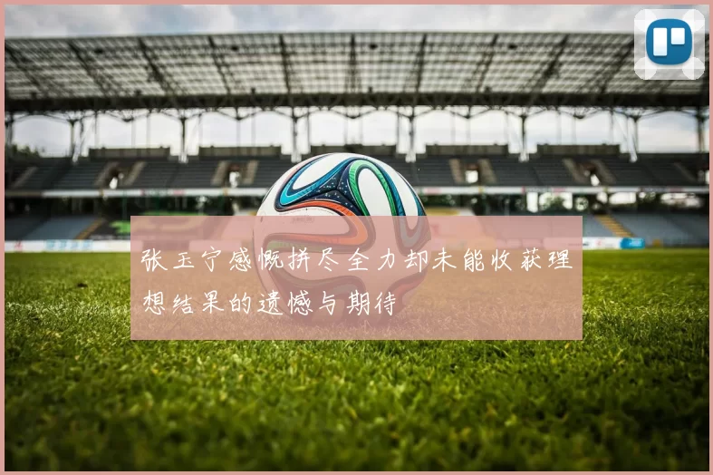 张玉宁感慨拼尽全力却未能收获理想结果的遗憾与期待